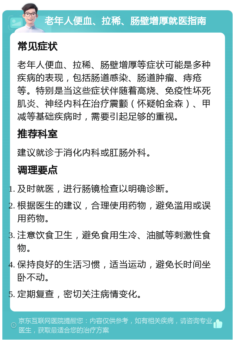 老年人便血、拉稀、肠壁增厚就医指南 常见症状 老年人便血、拉稀、肠壁增厚等症状可能是多种疾病的表现，包括肠道感染、肠道肿瘤、痔疮等。特别是当这些症状伴随着高烧、免疫性坏死肌炎、神经内科在治疗震颤（怀疑帕金森）、甲减等基础疾病时，需要引起足够的重视。 推荐科室 建议就诊于消化内科或肛肠外科。 调理要点 及时就医，进行肠镜检查以明确诊断。 根据医生的建议，合理使用药物，避免滥用或误用药物。 注意饮食卫生，避免食用生冷、油腻等刺激性食物。 保持良好的生活习惯，适当运动，避免长时间坐卧不动。 定期复查，密切关注病情变化。