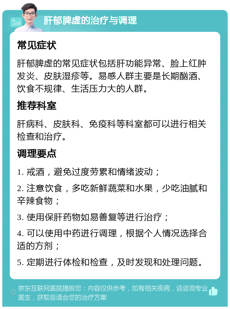 肝郁脾虚的治疗与调理 常见症状 肝郁脾虚的常见症状包括肝功能异常、脸上红肿发炎、皮肤湿疹等。易感人群主要是长期酗酒、饮食不规律、生活压力大的人群。 推荐科室 肝病科、皮肤科、免疫科等科室都可以进行相关检查和治疗。 调理要点 1. 戒酒，避免过度劳累和情绪波动； 2. 注意饮食，多吃新鲜蔬菜和水果，少吃油腻和辛辣食物； 3. 使用保肝药物如易善复等进行治疗； 4. 可以使用中药进行调理，根据个人情况选择合适的方剂； 5. 定期进行体检和检查，及时发现和处理问题。