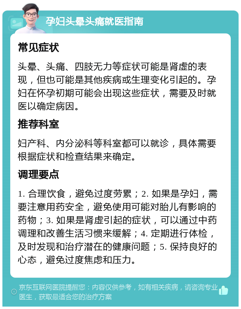 孕妇头晕头痛就医指南 常见症状 头晕、头痛、四肢无力等症状可能是肾虚的表现，但也可能是其他疾病或生理变化引起的。孕妇在怀孕初期可能会出现这些症状，需要及时就医以确定病因。 推荐科室 妇产科、内分泌科等科室都可以就诊，具体需要根据症状和检查结果来确定。 调理要点 1. 合理饮食，避免过度劳累；2. 如果是孕妇，需要注意用药安全，避免使用可能对胎儿有影响的药物；3. 如果是肾虚引起的症状，可以通过中药调理和改善生活习惯来缓解；4. 定期进行体检，及时发现和治疗潜在的健康问题；5. 保持良好的心态，避免过度焦虑和压力。