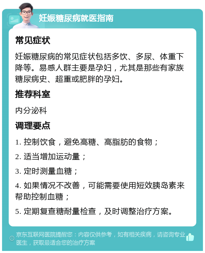 妊娠糖尿病就医指南 常见症状 妊娠糖尿病的常见症状包括多饮、多尿、体重下降等。易感人群主要是孕妇，尤其是那些有家族糖尿病史、超重或肥胖的孕妇。 推荐科室 内分泌科 调理要点 1. 控制饮食，避免高糖、高脂肪的食物； 2. 适当增加运动量； 3. 定时测量血糖； 4. 如果情况不改善，可能需要使用短效胰岛素来帮助控制血糖； 5. 定期复查糖耐量检查，及时调整治疗方案。