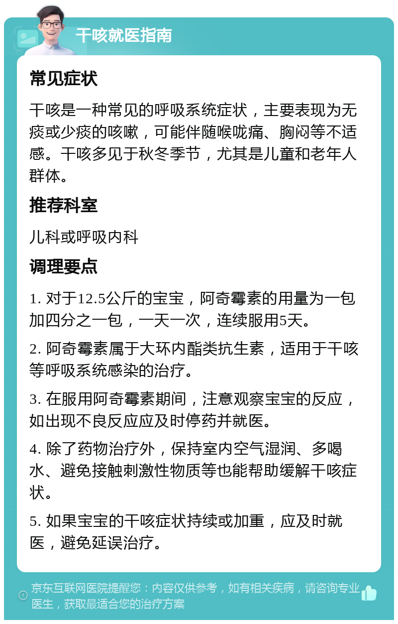 干咳就医指南 常见症状 干咳是一种常见的呼吸系统症状，主要表现为无痰或少痰的咳嗽，可能伴随喉咙痛、胸闷等不适感。干咳多见于秋冬季节，尤其是儿童和老年人群体。 推荐科室 儿科或呼吸内科 调理要点 1. 对于12.5公斤的宝宝，阿奇霉素的用量为一包加四分之一包，一天一次，连续服用5天。 2. 阿奇霉素属于大环内酯类抗生素，适用于干咳等呼吸系统感染的治疗。 3. 在服用阿奇霉素期间，注意观察宝宝的反应，如出现不良反应应及时停药并就医。 4. 除了药物治疗外，保持室内空气湿润、多喝水、避免接触刺激性物质等也能帮助缓解干咳症状。 5. 如果宝宝的干咳症状持续或加重，应及时就医，避免延误治疗。