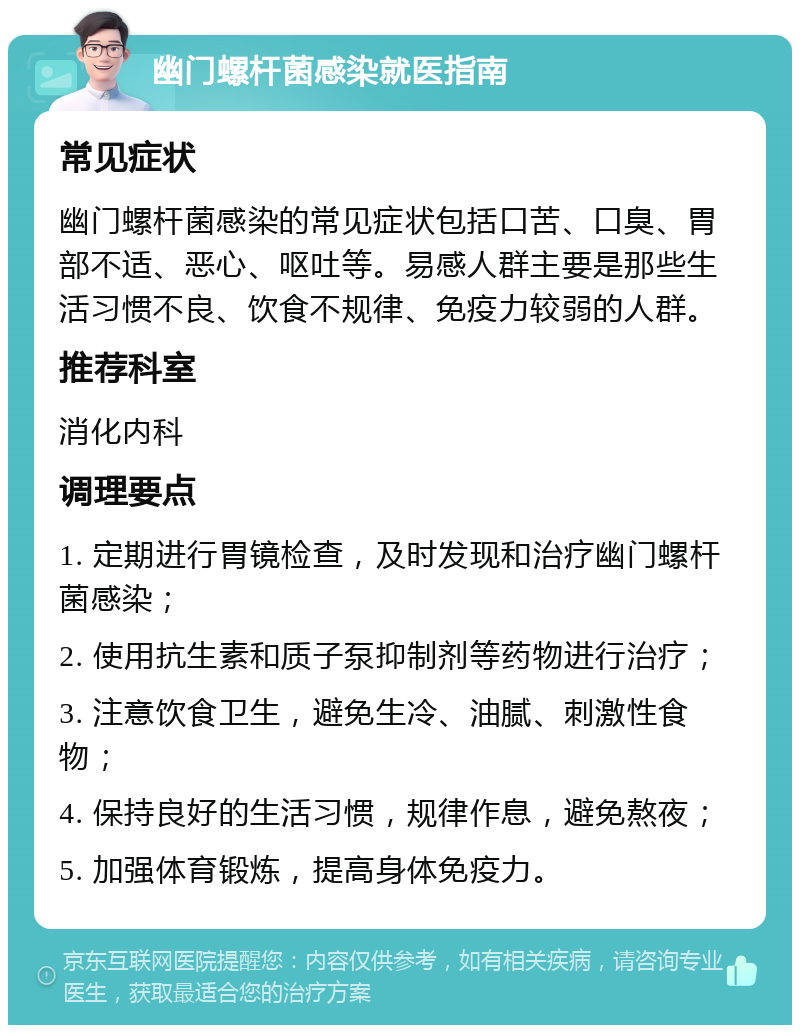 幽门螺杆菌感染就医指南 常见症状 幽门螺杆菌感染的常见症状包括口苦、口臭、胃部不适、恶心、呕吐等。易感人群主要是那些生活习惯不良、饮食不规律、免疫力较弱的人群。 推荐科室 消化内科 调理要点 1. 定期进行胃镜检查，及时发现和治疗幽门螺杆菌感染； 2. 使用抗生素和质子泵抑制剂等药物进行治疗； 3. 注意饮食卫生，避免生冷、油腻、刺激性食物； 4. 保持良好的生活习惯，规律作息，避免熬夜； 5. 加强体育锻炼，提高身体免疫力。