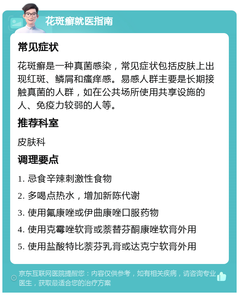 花斑癣就医指南 常见症状 花斑癣是一种真菌感染，常见症状包括皮肤上出现红斑、鳞屑和瘙痒感。易感人群主要是长期接触真菌的人群，如在公共场所使用共享设施的人、免疫力较弱的人等。 推荐科室 皮肤科 调理要点 1. 忌食辛辣刺激性食物 2. 多喝点热水，增加新陈代谢 3. 使用氟康唑或伊曲康唑口服药物 4. 使用克霉唑软膏或萘替芬酮康唑软膏外用 5. 使用盐酸特比萘芬乳膏或达克宁软膏外用