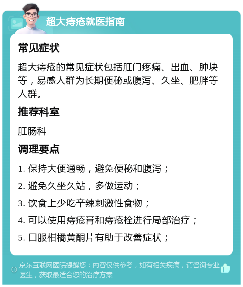 超大痔疮就医指南 常见症状 超大痔疮的常见症状包括肛门疼痛、出血、肿块等，易感人群为长期便秘或腹泻、久坐、肥胖等人群。 推荐科室 肛肠科 调理要点 1. 保持大便通畅，避免便秘和腹泻； 2. 避免久坐久站，多做运动； 3. 饮食上少吃辛辣刺激性食物； 4. 可以使用痔疮膏和痔疮栓进行局部治疗； 5. 口服柑橘黄酮片有助于改善症状；