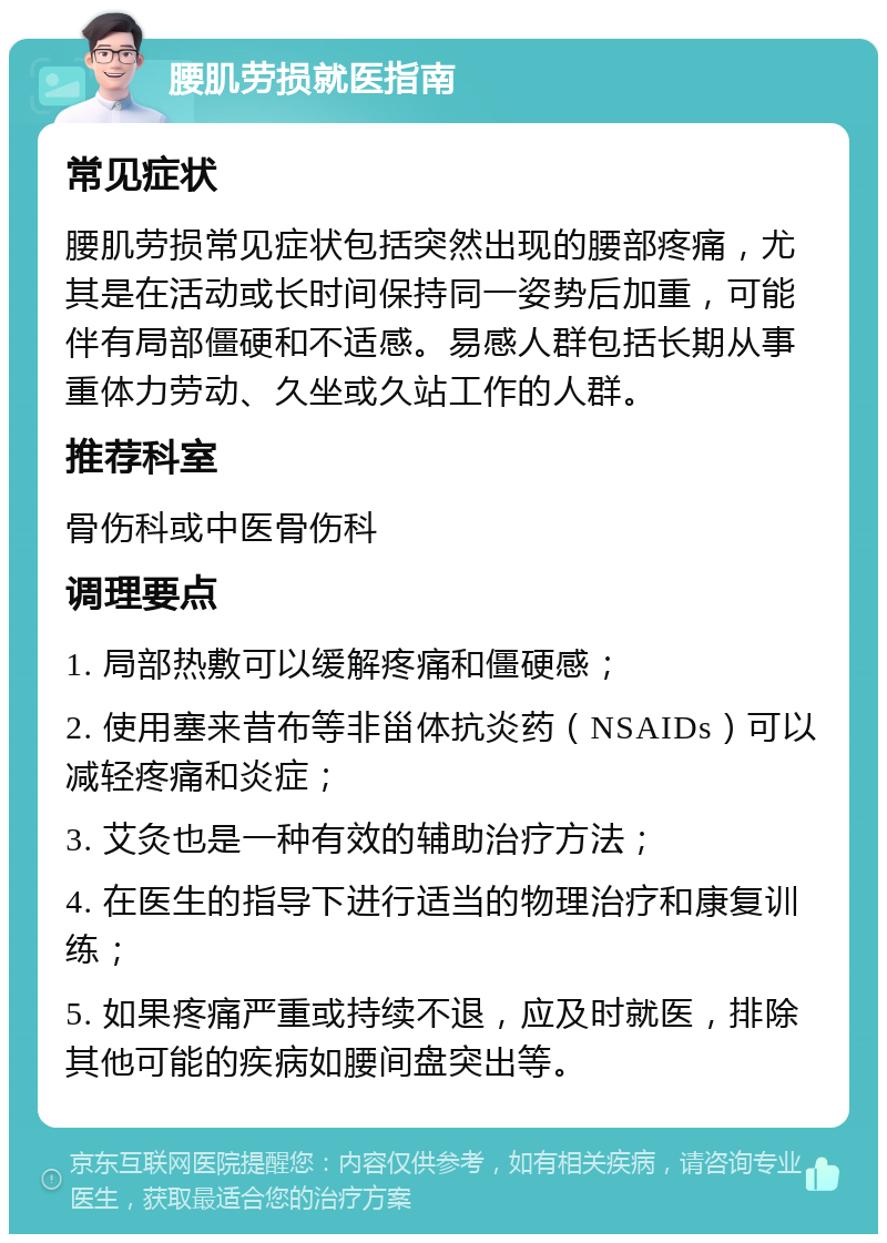 腰肌劳损就医指南 常见症状 腰肌劳损常见症状包括突然出现的腰部疼痛，尤其是在活动或长时间保持同一姿势后加重，可能伴有局部僵硬和不适感。易感人群包括长期从事重体力劳动、久坐或久站工作的人群。 推荐科室 骨伤科或中医骨伤科 调理要点 1. 局部热敷可以缓解疼痛和僵硬感； 2. 使用塞来昔布等非甾体抗炎药（NSAIDs）可以减轻疼痛和炎症； 3. 艾灸也是一种有效的辅助治疗方法； 4. 在医生的指导下进行适当的物理治疗和康复训练； 5. 如果疼痛严重或持续不退，应及时就医，排除其他可能的疾病如腰间盘突出等。