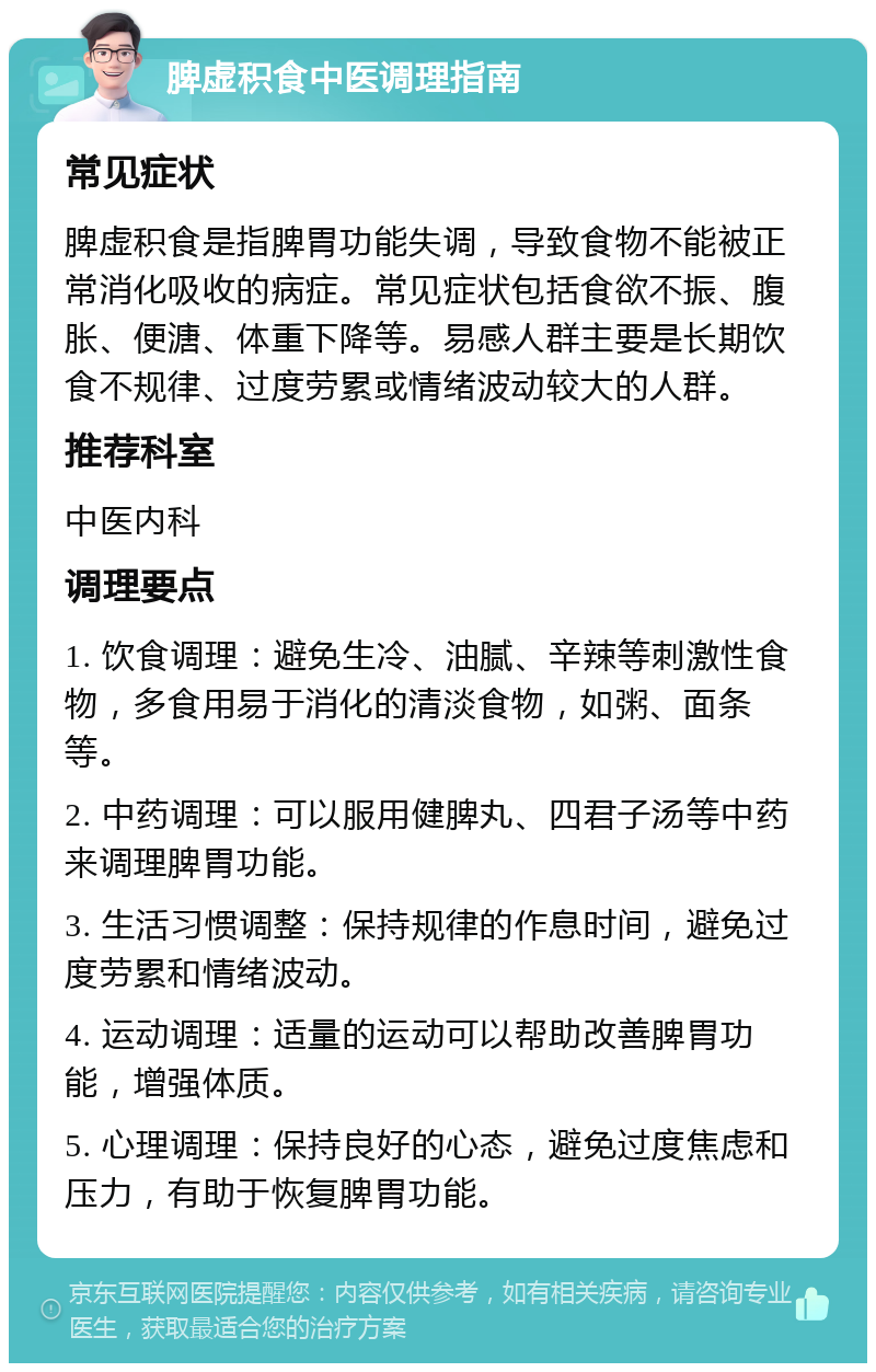 脾虚积食中医调理指南 常见症状 脾虚积食是指脾胃功能失调，导致食物不能被正常消化吸收的病症。常见症状包括食欲不振、腹胀、便溏、体重下降等。易感人群主要是长期饮食不规律、过度劳累或情绪波动较大的人群。 推荐科室 中医内科 调理要点 1. 饮食调理：避免生冷、油腻、辛辣等刺激性食物，多食用易于消化的清淡食物，如粥、面条等。 2. 中药调理：可以服用健脾丸、四君子汤等中药来调理脾胃功能。 3. 生活习惯调整：保持规律的作息时间，避免过度劳累和情绪波动。 4. 运动调理：适量的运动可以帮助改善脾胃功能，增强体质。 5. 心理调理：保持良好的心态，避免过度焦虑和压力，有助于恢复脾胃功能。