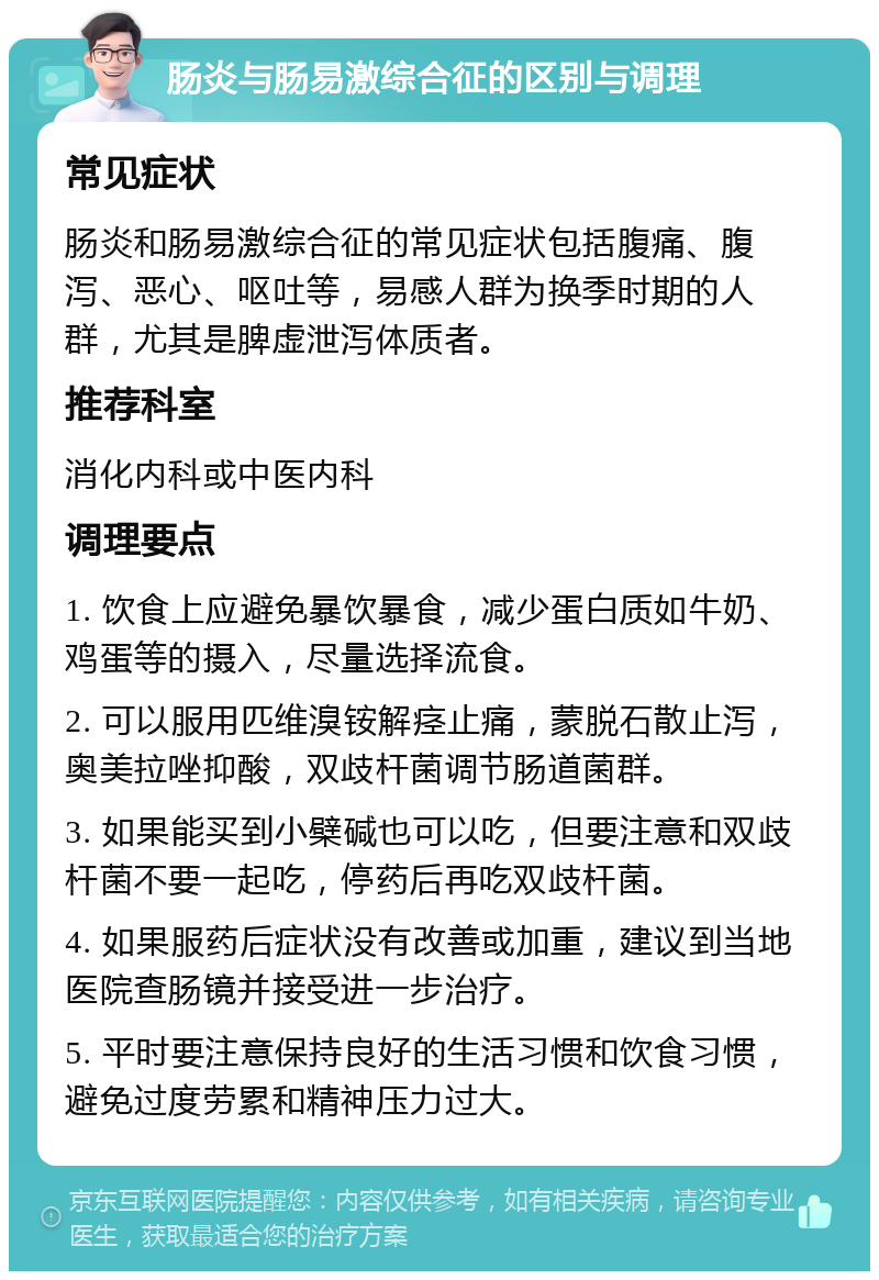 肠炎与肠易激综合征的区别与调理 常见症状 肠炎和肠易激综合征的常见症状包括腹痛、腹泻、恶心、呕吐等，易感人群为换季时期的人群，尤其是脾虚泄泻体质者。 推荐科室 消化内科或中医内科 调理要点 1. 饮食上应避免暴饮暴食，减少蛋白质如牛奶、鸡蛋等的摄入，尽量选择流食。 2. 可以服用匹维溴铵解痉止痛，蒙脱石散止泻，奥美拉唑抑酸，双歧杆菌调节肠道菌群。 3. 如果能买到小檗碱也可以吃，但要注意和双歧杆菌不要一起吃，停药后再吃双歧杆菌。 4. 如果服药后症状没有改善或加重，建议到当地医院查肠镜并接受进一步治疗。 5. 平时要注意保持良好的生活习惯和饮食习惯，避免过度劳累和精神压力过大。