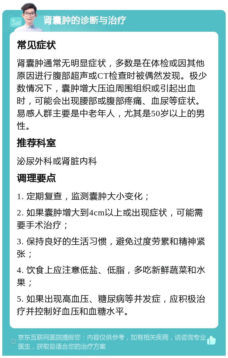 肾囊肿的诊断与治疗 常见症状 肾囊肿通常无明显症状，多数是在体检或因其他原因进行腹部超声或CT检查时被偶然发现。极少数情况下，囊肿增大压迫周围组织或引起出血时，可能会出现腰部或腹部疼痛、血尿等症状。易感人群主要是中老年人，尤其是50岁以上的男性。 推荐科室 泌尿外科或肾脏内科 调理要点 1. 定期复查，监测囊肿大小变化； 2. 如果囊肿增大到4cm以上或出现症状，可能需要手术治疗； 3. 保持良好的生活习惯，避免过度劳累和精神紧张； 4. 饮食上应注意低盐、低脂，多吃新鲜蔬菜和水果； 5. 如果出现高血压、糖尿病等并发症，应积极治疗并控制好血压和血糖水平。