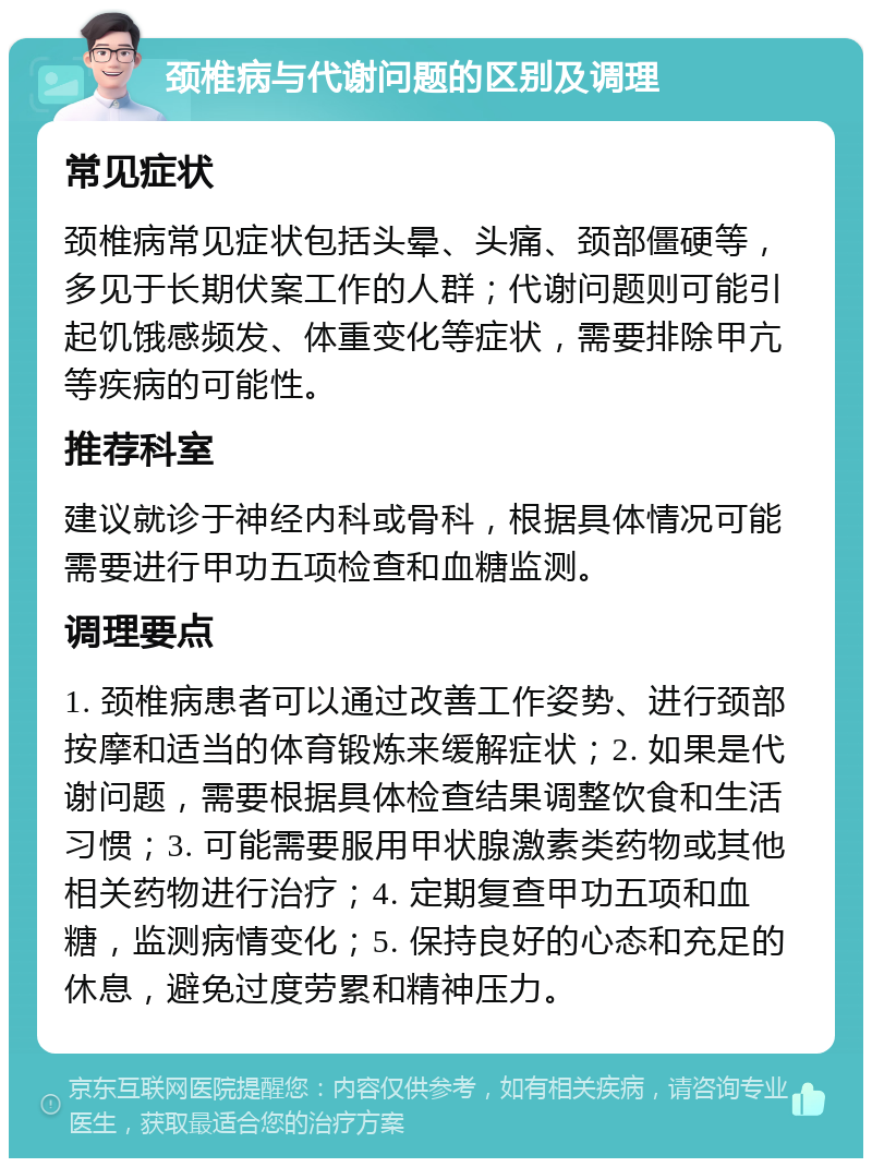 颈椎病与代谢问题的区别及调理 常见症状 颈椎病常见症状包括头晕、头痛、颈部僵硬等，多见于长期伏案工作的人群；代谢问题则可能引起饥饿感频发、体重变化等症状，需要排除甲亢等疾病的可能性。 推荐科室 建议就诊于神经内科或骨科，根据具体情况可能需要进行甲功五项检查和血糖监测。 调理要点 1. 颈椎病患者可以通过改善工作姿势、进行颈部按摩和适当的体育锻炼来缓解症状；2. 如果是代谢问题，需要根据具体检查结果调整饮食和生活习惯；3. 可能需要服用甲状腺激素类药物或其他相关药物进行治疗；4. 定期复查甲功五项和血糖，监测病情变化；5. 保持良好的心态和充足的休息，避免过度劳累和精神压力。