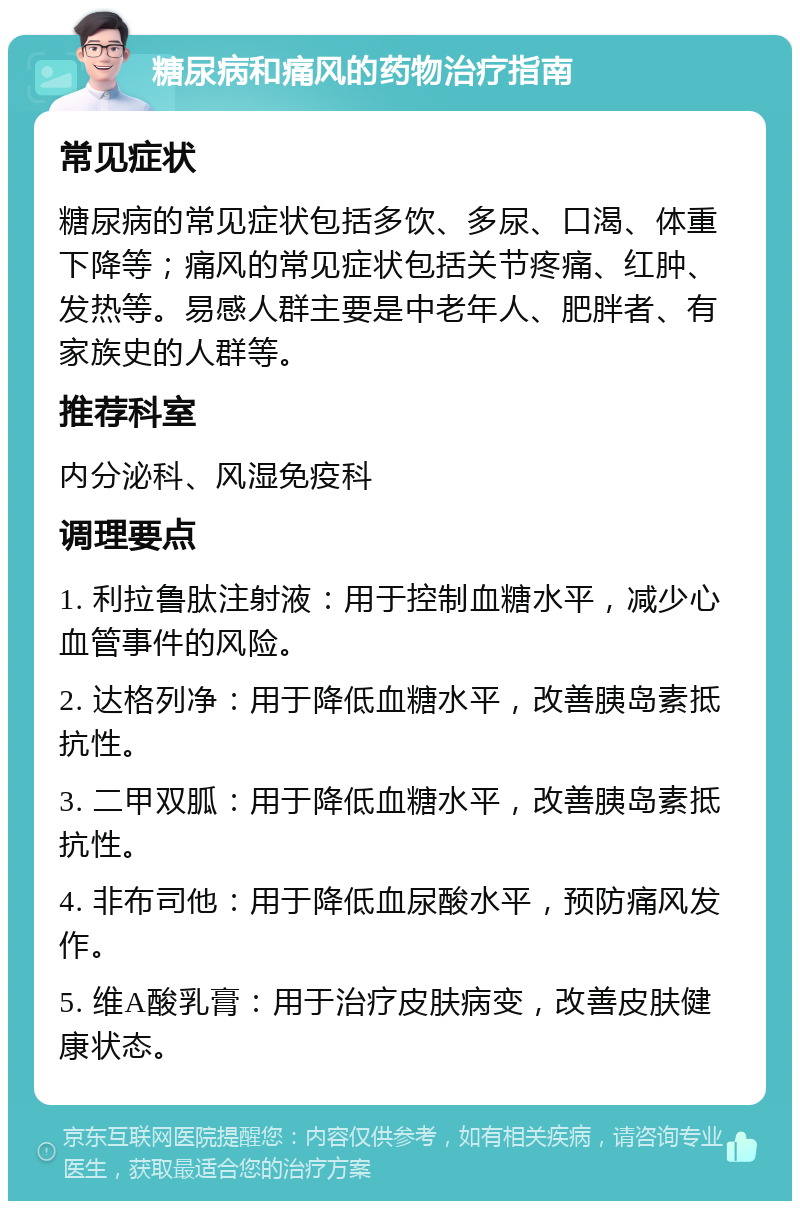 糖尿病和痛风的药物治疗指南 常见症状 糖尿病的常见症状包括多饮、多尿、口渴、体重下降等；痛风的常见症状包括关节疼痛、红肿、发热等。易感人群主要是中老年人、肥胖者、有家族史的人群等。 推荐科室 内分泌科、风湿免疫科 调理要点 1. 利拉鲁肽注射液：用于控制血糖水平，减少心血管事件的风险。 2. 达格列净：用于降低血糖水平，改善胰岛素抵抗性。 3. 二甲双胍：用于降低血糖水平，改善胰岛素抵抗性。 4. 非布司他：用于降低血尿酸水平，预防痛风发作。 5. 维A酸乳膏：用于治疗皮肤病变，改善皮肤健康状态。