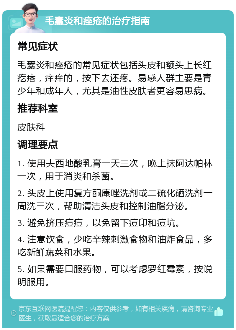 毛囊炎和痤疮的治疗指南 常见症状 毛囊炎和痤疮的常见症状包括头皮和额头上长红疙瘩，痒痒的，按下去还疼。易感人群主要是青少年和成年人，尤其是油性皮肤者更容易患病。 推荐科室 皮肤科 调理要点 1. 使用夫西地酸乳膏一天三次，晚上抹阿达帕林一次，用于消炎和杀菌。 2. 头皮上使用复方酮康唑洗剂或二硫化硒洗剂一周洗三次，帮助清洁头皮和控制油脂分泌。 3. 避免挤压痘痘，以免留下痘印和痘坑。 4. 注意饮食，少吃辛辣刺激食物和油炸食品，多吃新鲜蔬菜和水果。 5. 如果需要口服药物，可以考虑罗红霉素，按说明服用。