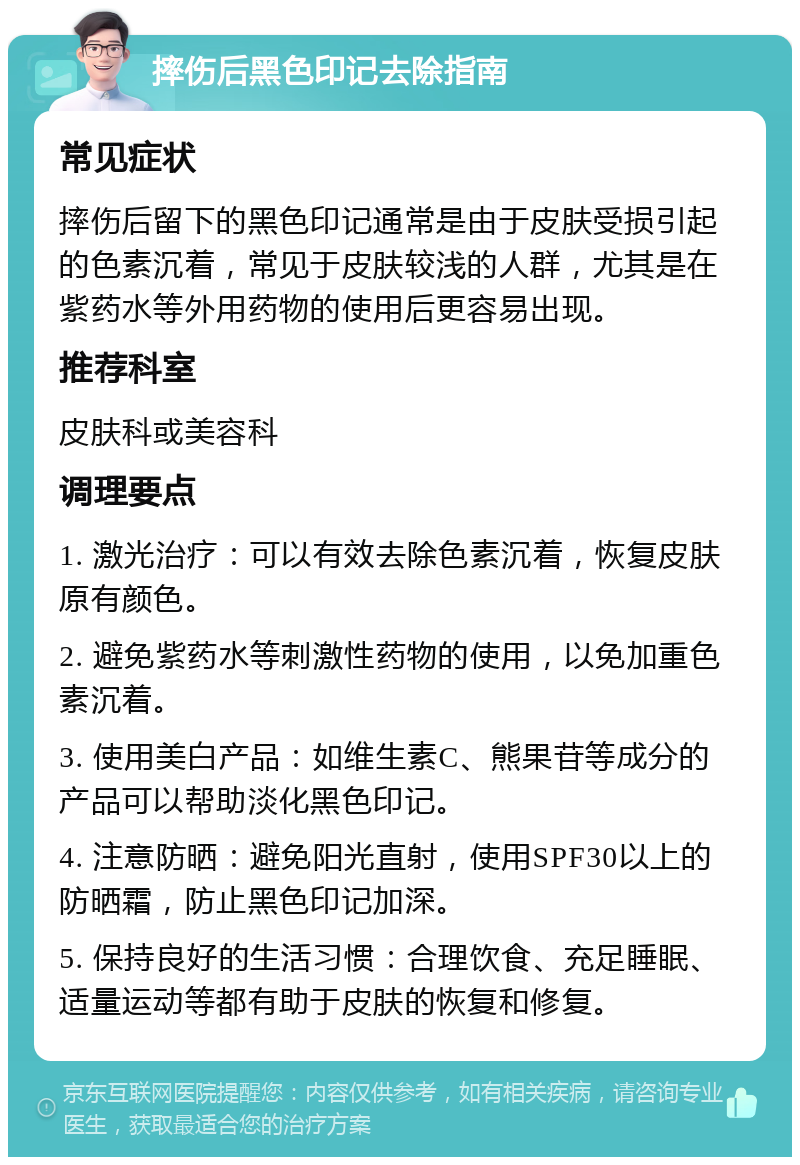 摔伤后黑色印记去除指南 常见症状 摔伤后留下的黑色印记通常是由于皮肤受损引起的色素沉着，常见于皮肤较浅的人群，尤其是在紫药水等外用药物的使用后更容易出现。 推荐科室 皮肤科或美容科 调理要点 1. 激光治疗：可以有效去除色素沉着，恢复皮肤原有颜色。 2. 避免紫药水等刺激性药物的使用，以免加重色素沉着。 3. 使用美白产品：如维生素C、熊果苷等成分的产品可以帮助淡化黑色印记。 4. 注意防晒：避免阳光直射，使用SPF30以上的防晒霜，防止黑色印记加深。 5. 保持良好的生活习惯：合理饮食、充足睡眠、适量运动等都有助于皮肤的恢复和修复。