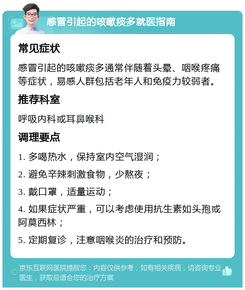 感冒引起的咳嗽痰多就医指南 常见症状 感冒引起的咳嗽痰多通常伴随着头晕、咽喉疼痛等症状，易感人群包括老年人和免疫力较弱者。 推荐科室 呼吸内科或耳鼻喉科 调理要点 1. 多喝热水，保持室内空气湿润； 2. 避免辛辣刺激食物，少熬夜； 3. 戴口罩，适量运动； 4. 如果症状严重，可以考虑使用抗生素如头孢或阿莫西林； 5. 定期复诊，注意咽喉炎的治疗和预防。