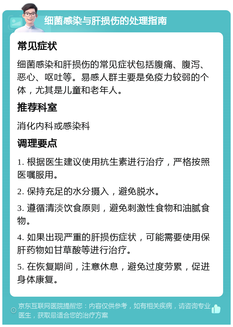 细菌感染与肝损伤的处理指南 常见症状 细菌感染和肝损伤的常见症状包括腹痛、腹泻、恶心、呕吐等。易感人群主要是免疫力较弱的个体，尤其是儿童和老年人。 推荐科室 消化内科或感染科 调理要点 1. 根据医生建议使用抗生素进行治疗，严格按照医嘱服用。 2. 保持充足的水分摄入，避免脱水。 3. 遵循清淡饮食原则，避免刺激性食物和油腻食物。 4. 如果出现严重的肝损伤症状，可能需要使用保肝药物如甘草酸等进行治疗。 5. 在恢复期间，注意休息，避免过度劳累，促进身体康复。