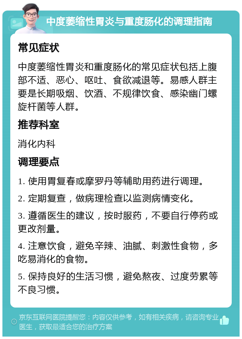 中度萎缩性胃炎与重度肠化的调理指南 常见症状 中度萎缩性胃炎和重度肠化的常见症状包括上腹部不适、恶心、呕吐、食欲减退等。易感人群主要是长期吸烟、饮酒、不规律饮食、感染幽门螺旋杆菌等人群。 推荐科室 消化内科 调理要点 1. 使用胃复春或摩罗丹等辅助用药进行调理。 2. 定期复查，做病理检查以监测病情变化。 3. 遵循医生的建议，按时服药，不要自行停药或更改剂量。 4. 注意饮食，避免辛辣、油腻、刺激性食物，多吃易消化的食物。 5. 保持良好的生活习惯，避免熬夜、过度劳累等不良习惯。