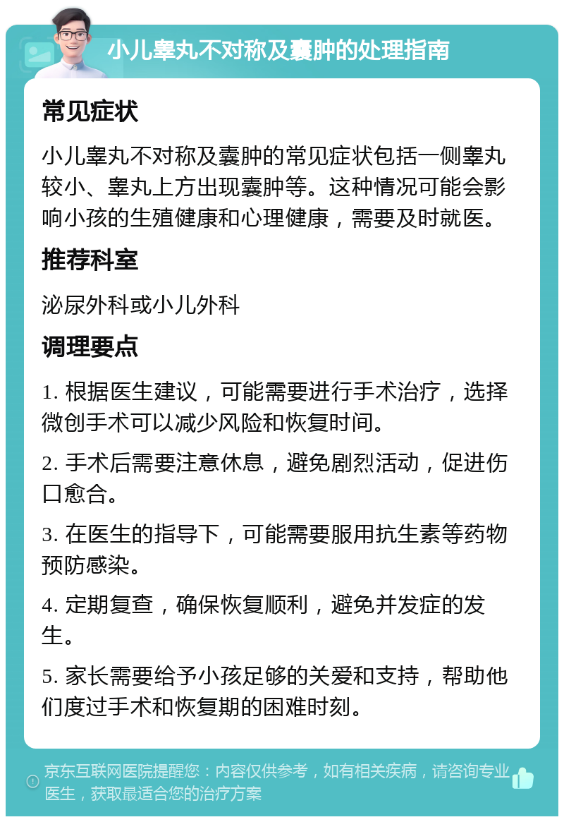 小儿睾丸不对称及囊肿的处理指南 常见症状 小儿睾丸不对称及囊肿的常见症状包括一侧睾丸较小、睾丸上方出现囊肿等。这种情况可能会影响小孩的生殖健康和心理健康，需要及时就医。 推荐科室 泌尿外科或小儿外科 调理要点 1. 根据医生建议，可能需要进行手术治疗，选择微创手术可以减少风险和恢复时间。 2. 手术后需要注意休息，避免剧烈活动，促进伤口愈合。 3. 在医生的指导下，可能需要服用抗生素等药物预防感染。 4. 定期复查，确保恢复顺利，避免并发症的发生。 5. 家长需要给予小孩足够的关爱和支持，帮助他们度过手术和恢复期的困难时刻。