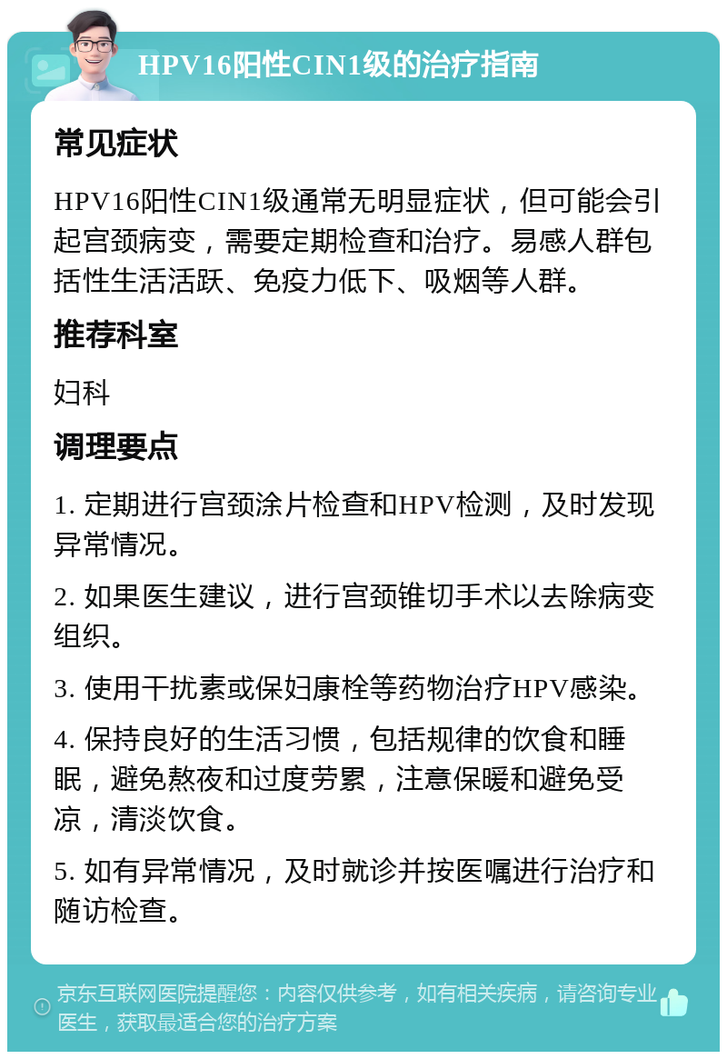 HPV16阳性CIN1级的治疗指南 常见症状 HPV16阳性CIN1级通常无明显症状，但可能会引起宫颈病变，需要定期检查和治疗。易感人群包括性生活活跃、免疫力低下、吸烟等人群。 推荐科室 妇科 调理要点 1. 定期进行宫颈涂片检查和HPV检测，及时发现异常情况。 2. 如果医生建议，进行宫颈锥切手术以去除病变组织。 3. 使用干扰素或保妇康栓等药物治疗HPV感染。 4. 保持良好的生活习惯，包括规律的饮食和睡眠，避免熬夜和过度劳累，注意保暖和避免受凉，清淡饮食。 5. 如有异常情况，及时就诊并按医嘱进行治疗和随访检查。