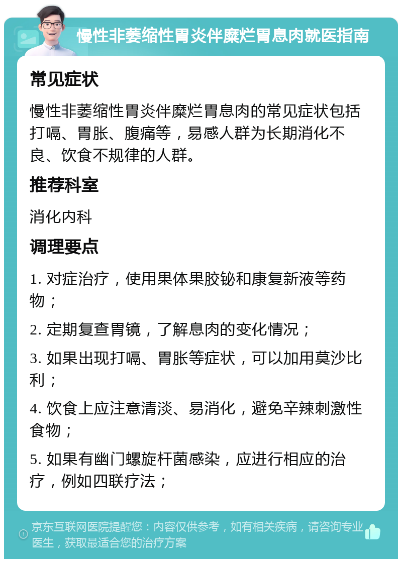 慢性非萎缩性胃炎伴糜烂胃息肉就医指南 常见症状 慢性非萎缩性胃炎伴糜烂胃息肉的常见症状包括打嗝、胃胀、腹痛等，易感人群为长期消化不良、饮食不规律的人群。 推荐科室 消化内科 调理要点 1. 对症治疗，使用果体果胶铋和康复新液等药物； 2. 定期复查胃镜，了解息肉的变化情况； 3. 如果出现打嗝、胃胀等症状，可以加用莫沙比利； 4. 饮食上应注意清淡、易消化，避免辛辣刺激性食物； 5. 如果有幽门螺旋杆菌感染，应进行相应的治疗，例如四联疗法；