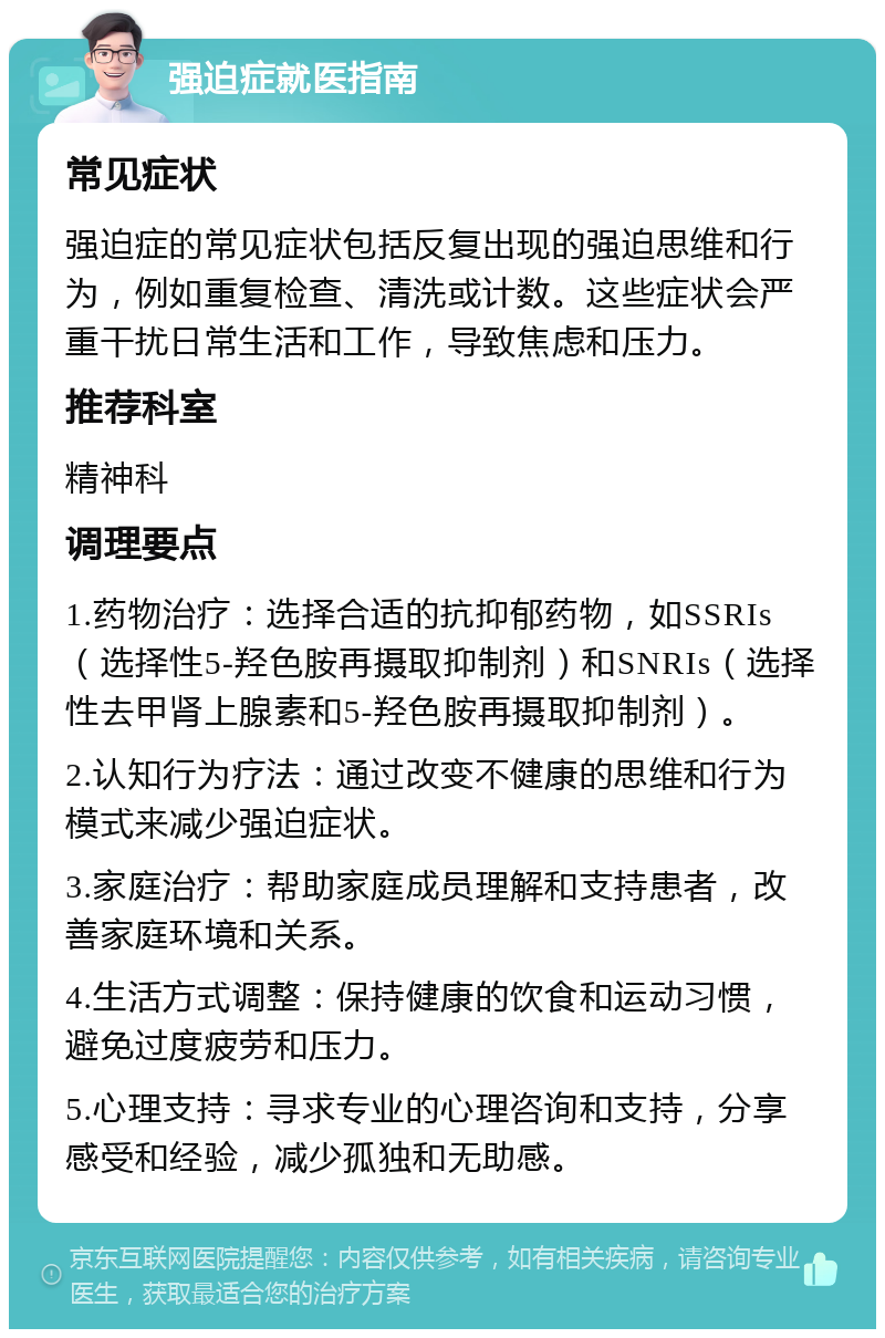 强迫症就医指南 常见症状 强迫症的常见症状包括反复出现的强迫思维和行为，例如重复检查、清洗或计数。这些症状会严重干扰日常生活和工作，导致焦虑和压力。 推荐科室 精神科 调理要点 1.药物治疗：选择合适的抗抑郁药物，如SSRIs（选择性5-羟色胺再摄取抑制剂）和SNRIs（选择性去甲肾上腺素和5-羟色胺再摄取抑制剂）。 2.认知行为疗法：通过改变不健康的思维和行为模式来减少强迫症状。 3.家庭治疗：帮助家庭成员理解和支持患者，改善家庭环境和关系。 4.生活方式调整：保持健康的饮食和运动习惯，避免过度疲劳和压力。 5.心理支持：寻求专业的心理咨询和支持，分享感受和经验，减少孤独和无助感。