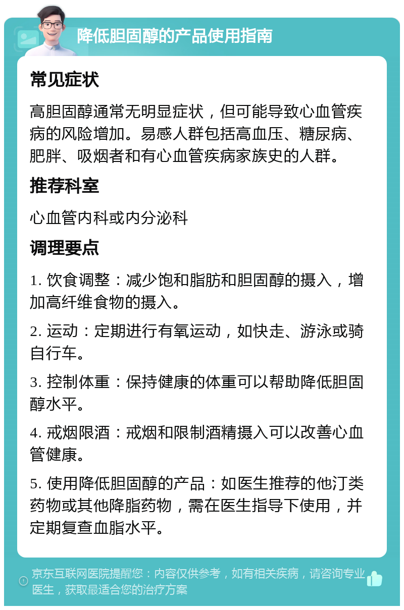 降低胆固醇的产品使用指南 常见症状 高胆固醇通常无明显症状，但可能导致心血管疾病的风险增加。易感人群包括高血压、糖尿病、肥胖、吸烟者和有心血管疾病家族史的人群。 推荐科室 心血管内科或内分泌科 调理要点 1. 饮食调整：减少饱和脂肪和胆固醇的摄入，增加高纤维食物的摄入。 2. 运动：定期进行有氧运动，如快走、游泳或骑自行车。 3. 控制体重：保持健康的体重可以帮助降低胆固醇水平。 4. 戒烟限酒：戒烟和限制酒精摄入可以改善心血管健康。 5. 使用降低胆固醇的产品：如医生推荐的他汀类药物或其他降脂药物，需在医生指导下使用，并定期复查血脂水平。