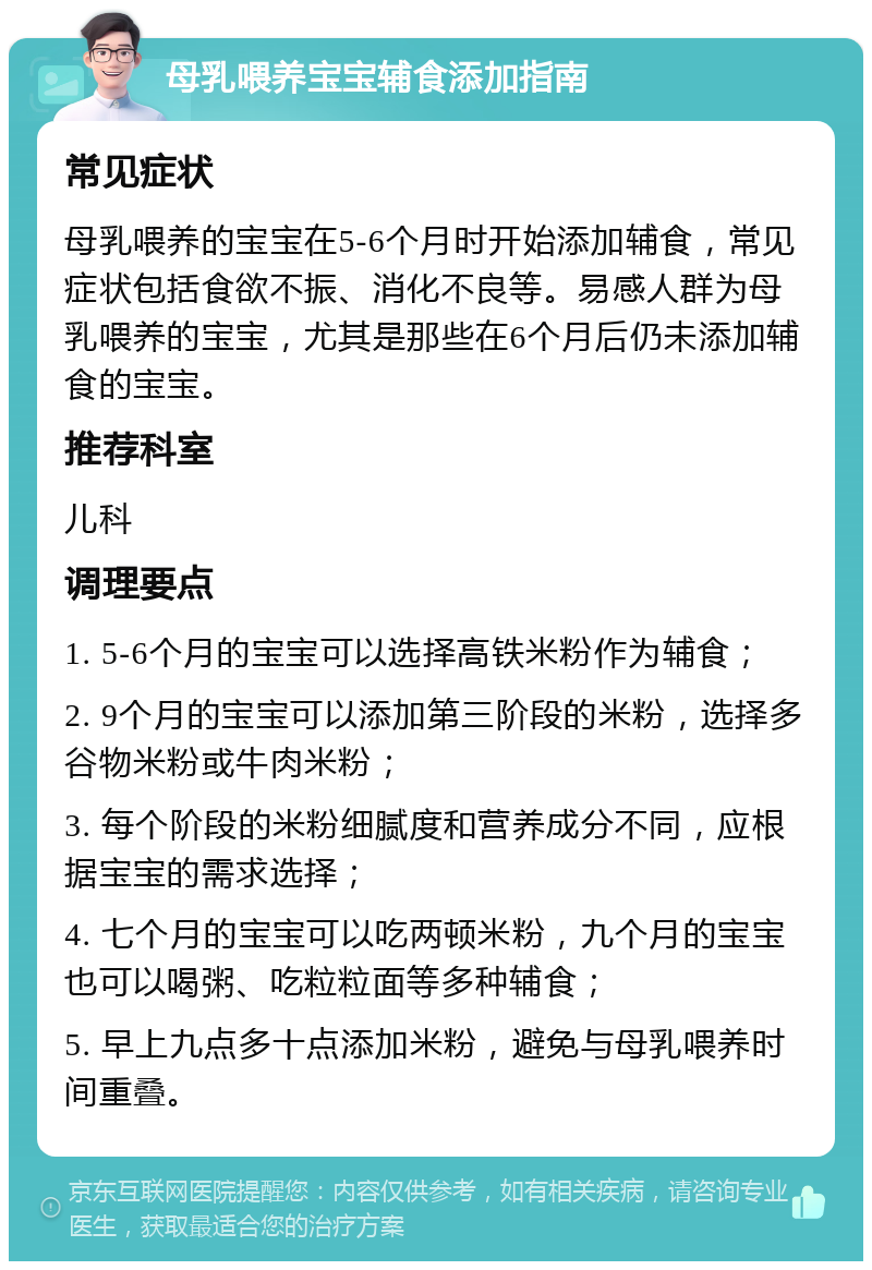 母乳喂养宝宝辅食添加指南 常见症状 母乳喂养的宝宝在5-6个月时开始添加辅食，常见症状包括食欲不振、消化不良等。易感人群为母乳喂养的宝宝，尤其是那些在6个月后仍未添加辅食的宝宝。 推荐科室 儿科 调理要点 1. 5-6个月的宝宝可以选择高铁米粉作为辅食； 2. 9个月的宝宝可以添加第三阶段的米粉，选择多谷物米粉或牛肉米粉； 3. 每个阶段的米粉细腻度和营养成分不同，应根据宝宝的需求选择； 4. 七个月的宝宝可以吃两顿米粉，九个月的宝宝也可以喝粥、吃粒粒面等多种辅食； 5. 早上九点多十点添加米粉，避免与母乳喂养时间重叠。