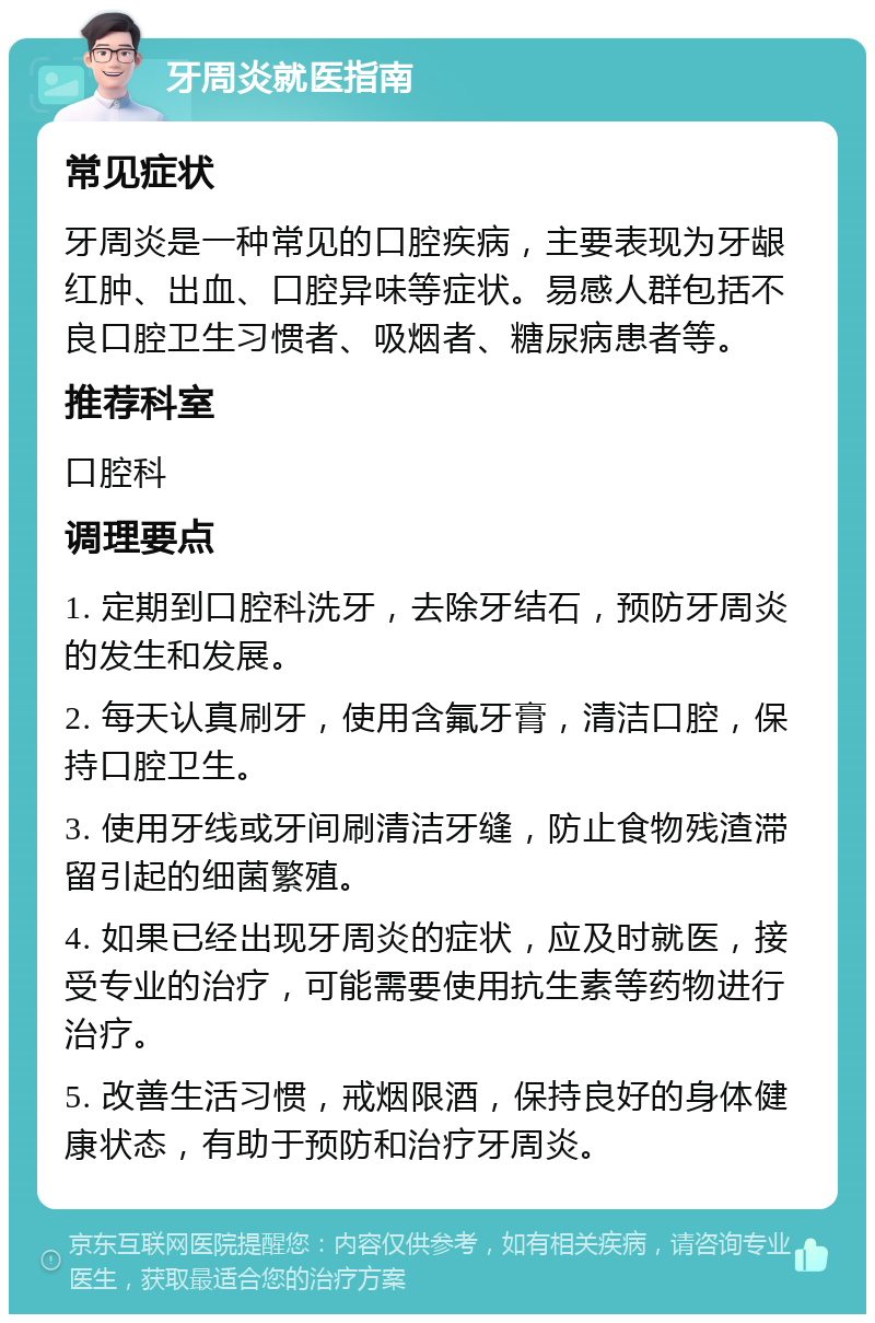 牙周炎就医指南 常见症状 牙周炎是一种常见的口腔疾病，主要表现为牙龈红肿、出血、口腔异味等症状。易感人群包括不良口腔卫生习惯者、吸烟者、糖尿病患者等。 推荐科室 口腔科 调理要点 1. 定期到口腔科洗牙，去除牙结石，预防牙周炎的发生和发展。 2. 每天认真刷牙，使用含氟牙膏，清洁口腔，保持口腔卫生。 3. 使用牙线或牙间刷清洁牙缝，防止食物残渣滞留引起的细菌繁殖。 4. 如果已经出现牙周炎的症状，应及时就医，接受专业的治疗，可能需要使用抗生素等药物进行治疗。 5. 改善生活习惯，戒烟限酒，保持良好的身体健康状态，有助于预防和治疗牙周炎。