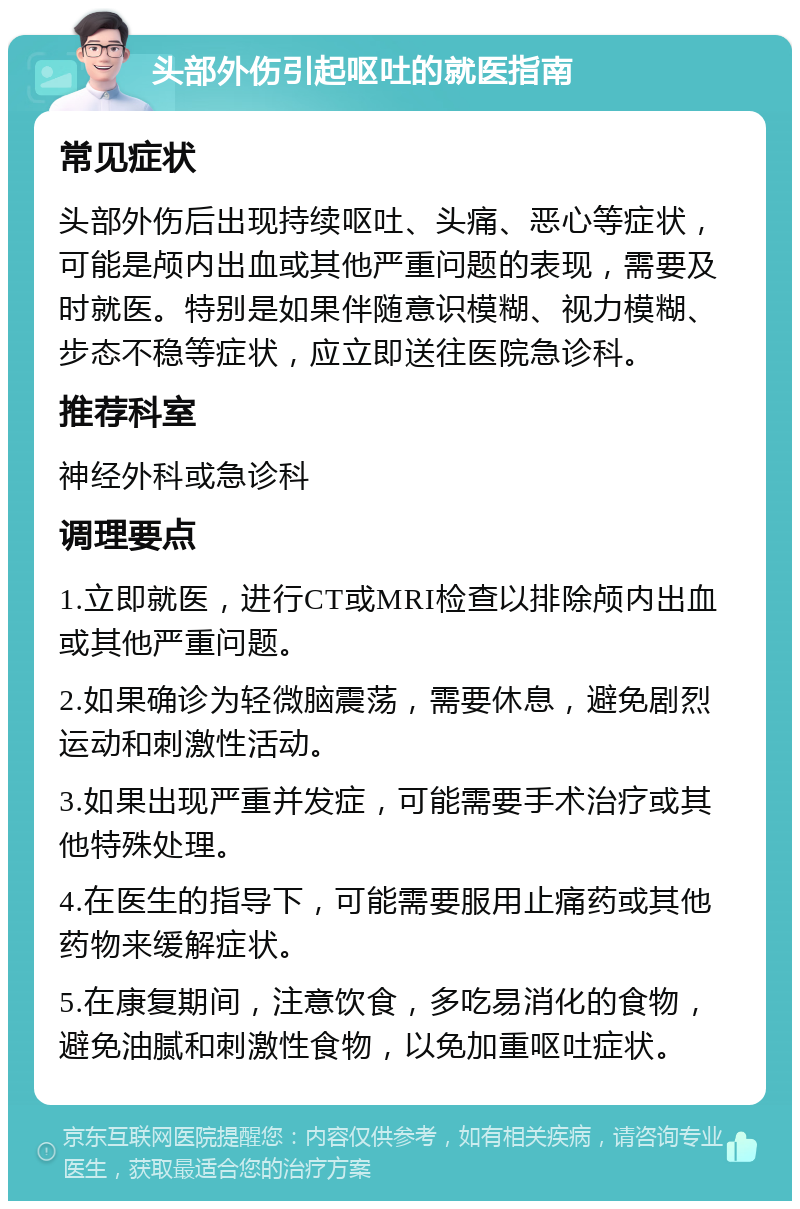 头部外伤引起呕吐的就医指南 常见症状 头部外伤后出现持续呕吐、头痛、恶心等症状，可能是颅内出血或其他严重问题的表现，需要及时就医。特别是如果伴随意识模糊、视力模糊、步态不稳等症状，应立即送往医院急诊科。 推荐科室 神经外科或急诊科 调理要点 1.立即就医，进行CT或MRI检查以排除颅内出血或其他严重问题。 2.如果确诊为轻微脑震荡，需要休息，避免剧烈运动和刺激性活动。 3.如果出现严重并发症，可能需要手术治疗或其他特殊处理。 4.在医生的指导下，可能需要服用止痛药或其他药物来缓解症状。 5.在康复期间，注意饮食，多吃易消化的食物，避免油腻和刺激性食物，以免加重呕吐症状。