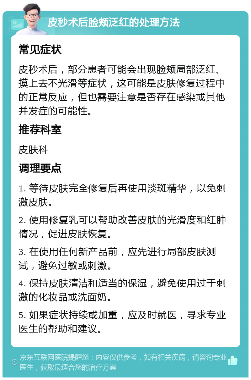 皮秒术后脸颊泛红的处理方法 常见症状 皮秒术后，部分患者可能会出现脸颊局部泛红、摸上去不光滑等症状，这可能是皮肤修复过程中的正常反应，但也需要注意是否存在感染或其他并发症的可能性。 推荐科室 皮肤科 调理要点 1. 等待皮肤完全修复后再使用淡斑精华，以免刺激皮肤。 2. 使用修复乳可以帮助改善皮肤的光滑度和红肿情况，促进皮肤恢复。 3. 在使用任何新产品前，应先进行局部皮肤测试，避免过敏或刺激。 4. 保持皮肤清洁和适当的保湿，避免使用过于刺激的化妆品或洗面奶。 5. 如果症状持续或加重，应及时就医，寻求专业医生的帮助和建议。