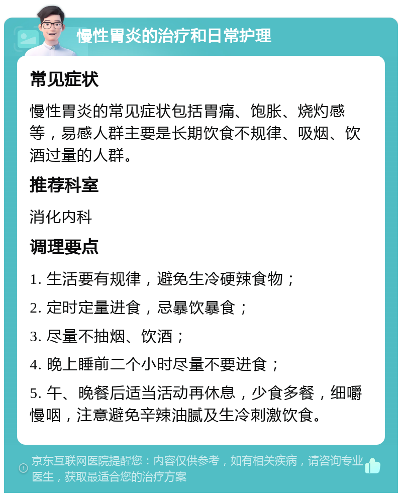 慢性胃炎的治疗和日常护理 常见症状 慢性胃炎的常见症状包括胃痛、饱胀、烧灼感等，易感人群主要是长期饮食不规律、吸烟、饮酒过量的人群。 推荐科室 消化内科 调理要点 1. 生活要有规律，避免生冷硬辣食物； 2. 定时定量进食，忌暴饮暴食； 3. 尽量不抽烟、饮酒； 4. 晚上睡前二个小时尽量不要进食； 5. 午、晚餐后适当活动再休息，少食多餐，细嚼慢咽，注意避免辛辣油腻及生冷刺激饮食。