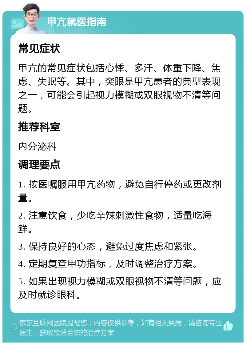 甲亢就医指南 常见症状 甲亢的常见症状包括心悸、多汗、体重下降、焦虑、失眠等。其中，突眼是甲亢患者的典型表现之一，可能会引起视力模糊或双眼视物不清等问题。 推荐科室 内分泌科 调理要点 1. 按医嘱服用甲亢药物，避免自行停药或更改剂量。 2. 注意饮食，少吃辛辣刺激性食物，适量吃海鲜。 3. 保持良好的心态，避免过度焦虑和紧张。 4. 定期复查甲功指标，及时调整治疗方案。 5. 如果出现视力模糊或双眼视物不清等问题，应及时就诊眼科。