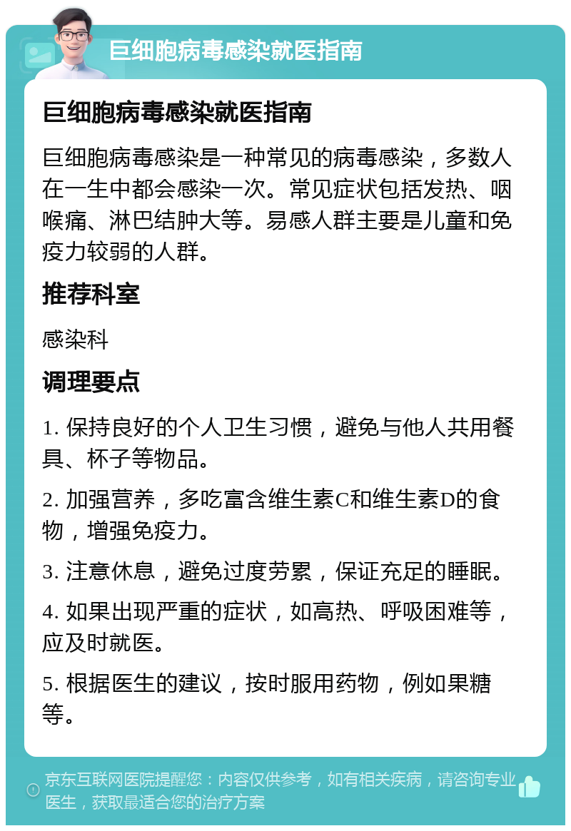 巨细胞病毒感染就医指南 巨细胞病毒感染就医指南 巨细胞病毒感染是一种常见的病毒感染，多数人在一生中都会感染一次。常见症状包括发热、咽喉痛、淋巴结肿大等。易感人群主要是儿童和免疫力较弱的人群。 推荐科室 感染科 调理要点 1. 保持良好的个人卫生习惯，避免与他人共用餐具、杯子等物品。 2. 加强营养，多吃富含维生素C和维生素D的食物，增强免疫力。 3. 注意休息，避免过度劳累，保证充足的睡眠。 4. 如果出现严重的症状，如高热、呼吸困难等，应及时就医。 5. 根据医生的建议，按时服用药物，例如果糖等。