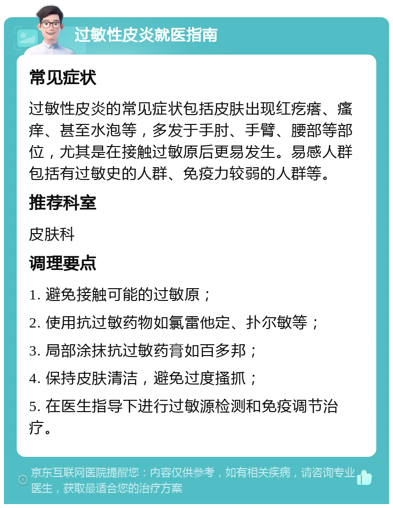 过敏性皮炎就医指南 常见症状 过敏性皮炎的常见症状包括皮肤出现红疙瘩、瘙痒、甚至水泡等，多发于手肘、手臂、腰部等部位，尤其是在接触过敏原后更易发生。易感人群包括有过敏史的人群、免疫力较弱的人群等。 推荐科室 皮肤科 调理要点 1. 避免接触可能的过敏原； 2. 使用抗过敏药物如氯雷他定、扑尔敏等； 3. 局部涂抹抗过敏药膏如百多邦； 4. 保持皮肤清洁，避免过度搔抓； 5. 在医生指导下进行过敏源检测和免疫调节治疗。