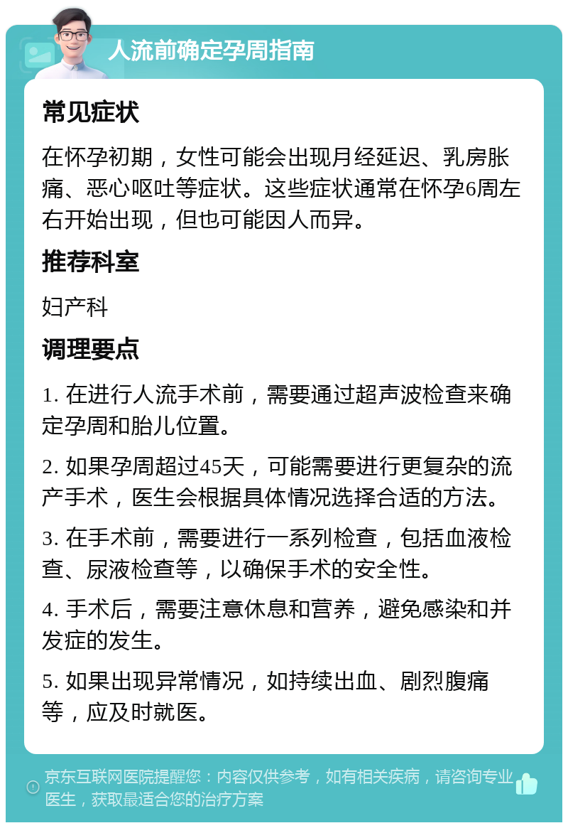 人流前确定孕周指南 常见症状 在怀孕初期，女性可能会出现月经延迟、乳房胀痛、恶心呕吐等症状。这些症状通常在怀孕6周左右开始出现，但也可能因人而异。 推荐科室 妇产科 调理要点 1. 在进行人流手术前，需要通过超声波检查来确定孕周和胎儿位置。 2. 如果孕周超过45天，可能需要进行更复杂的流产手术，医生会根据具体情况选择合适的方法。 3. 在手术前，需要进行一系列检查，包括血液检查、尿液检查等，以确保手术的安全性。 4. 手术后，需要注意休息和营养，避免感染和并发症的发生。 5. 如果出现异常情况，如持续出血、剧烈腹痛等，应及时就医。