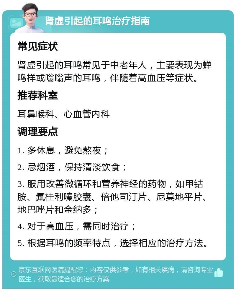 肾虚引起的耳鸣治疗指南 常见症状 肾虚引起的耳鸣常见于中老年人，主要表现为蝉鸣样或嗡嗡声的耳鸣，伴随着高血压等症状。 推荐科室 耳鼻喉科、心血管内科 调理要点 1. 多休息，避免熬夜； 2. 忌烟酒，保持清淡饮食； 3. 服用改善微循环和营养神经的药物，如甲钴胺、氟桂利嗪胶囊、倍他司汀片、尼莫地平片、地巴唑片和金纳多； 4. 对于高血压，需同时治疗； 5. 根据耳鸣的频率特点，选择相应的治疗方法。