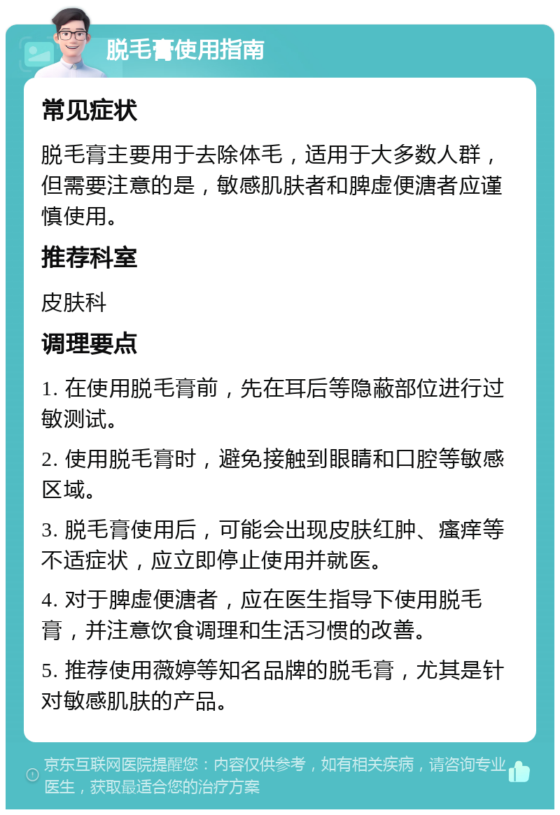 脱毛膏使用指南 常见症状 脱毛膏主要用于去除体毛，适用于大多数人群，但需要注意的是，敏感肌肤者和脾虚便溏者应谨慎使用。 推荐科室 皮肤科 调理要点 1. 在使用脱毛膏前，先在耳后等隐蔽部位进行过敏测试。 2. 使用脱毛膏时，避免接触到眼睛和口腔等敏感区域。 3. 脱毛膏使用后，可能会出现皮肤红肿、瘙痒等不适症状，应立即停止使用并就医。 4. 对于脾虚便溏者，应在医生指导下使用脱毛膏，并注意饮食调理和生活习惯的改善。 5. 推荐使用薇婷等知名品牌的脱毛膏，尤其是针对敏感肌肤的产品。