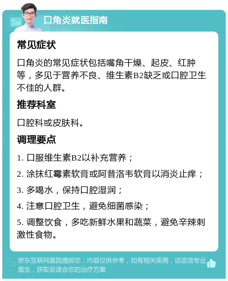 口角炎就医指南 常见症状 口角炎的常见症状包括嘴角干燥、起皮、红肿等，多见于营养不良、维生素B2缺乏或口腔卫生不佳的人群。 推荐科室 口腔科或皮肤科。 调理要点 1. 口服维生素B2以补充营养； 2. 涂抹红霉素软膏或阿昔洛韦软膏以消炎止痒； 3. 多喝水，保持口腔湿润； 4. 注意口腔卫生，避免细菌感染； 5. 调整饮食，多吃新鲜水果和蔬菜，避免辛辣刺激性食物。