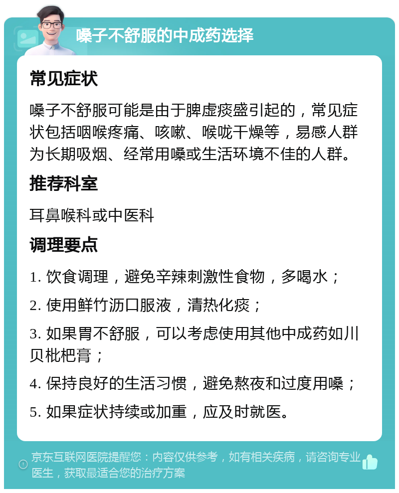 嗓子不舒服的中成药选择 常见症状 嗓子不舒服可能是由于脾虚痰盛引起的，常见症状包括咽喉疼痛、咳嗽、喉咙干燥等，易感人群为长期吸烟、经常用嗓或生活环境不佳的人群。 推荐科室 耳鼻喉科或中医科 调理要点 1. 饮食调理，避免辛辣刺激性食物，多喝水； 2. 使用鲜竹沥口服液，清热化痰； 3. 如果胃不舒服，可以考虑使用其他中成药如川贝枇杷膏； 4. 保持良好的生活习惯，避免熬夜和过度用嗓； 5. 如果症状持续或加重，应及时就医。