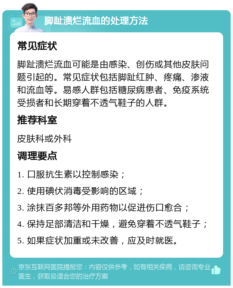 脚趾溃烂流血的处理方法 常见症状 脚趾溃烂流血可能是由感染、创伤或其他皮肤问题引起的。常见症状包括脚趾红肿、疼痛、渗液和流血等。易感人群包括糖尿病患者、免疫系统受损者和长期穿着不透气鞋子的人群。 推荐科室 皮肤科或外科 调理要点 1. 口服抗生素以控制感染； 2. 使用碘伏消毒受影响的区域； 3. 涂抹百多邦等外用药物以促进伤口愈合； 4. 保持足部清洁和干燥，避免穿着不透气鞋子； 5. 如果症状加重或未改善，应及时就医。