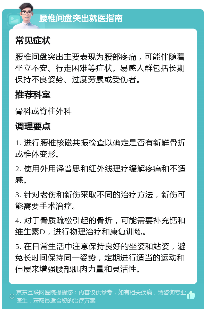 腰椎间盘突出就医指南 常见症状 腰椎间盘突出主要表现为腰部疼痛，可能伴随着坐立不安、行走困难等症状。易感人群包括长期保持不良姿势、过度劳累或受伤者。 推荐科室 骨科或脊柱外科 调理要点 1. 进行腰椎核磁共振检查以确定是否有新鲜骨折或椎体变形。 2. 使用外用泽普思和红外线理疗缓解疼痛和不适感。 3. 针对老伤和新伤采取不同的治疗方法，新伤可能需要手术治疗。 4. 对于骨质疏松引起的骨折，可能需要补充钙和维生素D，进行物理治疗和康复训练。 5. 在日常生活中注意保持良好的坐姿和站姿，避免长时间保持同一姿势，定期进行适当的运动和伸展来增强腰部肌肉力量和灵活性。