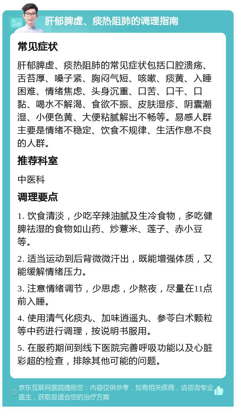 肝郁脾虚、痰热阻肺的调理指南 常见症状 肝郁脾虚、痰热阻肺的常见症状包括口腔溃疡、舌苔厚、嗓子紧、胸闷气短、咳嗽、痰黄、入睡困难、情绪焦虑、头身沉重、口苦、口干、口黏、喝水不解渴、食欲不振、皮肤湿疹、阴囊潮湿、小便色黄、大便粘腻解出不畅等。易感人群主要是情绪不稳定、饮食不规律、生活作息不良的人群。 推荐科室 中医科 调理要点 1. 饮食清淡，少吃辛辣油腻及生冷食物，多吃健脾祛湿的食物如山药、炒薏米、莲子、赤小豆等。 2. 适当运动到后背微微汗出，既能增强体质，又能缓解情绪压力。 3. 注意情绪调节，少思虑，少熬夜，尽量在11点前入睡。 4. 使用清气化痰丸、加味逍遥丸、参苓白术颗粒等中药进行调理，按说明书服用。 5. 在服药期间到线下医院完善呼吸功能以及心脏彩超的检查，排除其他可能的问题。