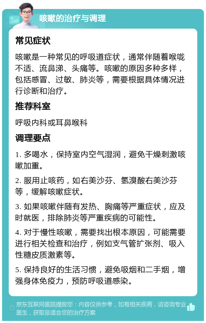 咳嗽的治疗与调理 常见症状 咳嗽是一种常见的呼吸道症状，通常伴随着喉咙不适、流鼻涕、头痛等。咳嗽的原因多种多样，包括感冒、过敏、肺炎等，需要根据具体情况进行诊断和治疗。 推荐科室 呼吸内科或耳鼻喉科 调理要点 1. 多喝水，保持室内空气湿润，避免干燥刺激咳嗽加重。 2. 服用止咳药，如右美沙芬、氢溴酸右美沙芬等，缓解咳嗽症状。 3. 如果咳嗽伴随有发热、胸痛等严重症状，应及时就医，排除肺炎等严重疾病的可能性。 4. 对于慢性咳嗽，需要找出根本原因，可能需要进行相关检查和治疗，例如支气管扩张剂、吸入性糖皮质激素等。 5. 保持良好的生活习惯，避免吸烟和二手烟，增强身体免疫力，预防呼吸道感染。