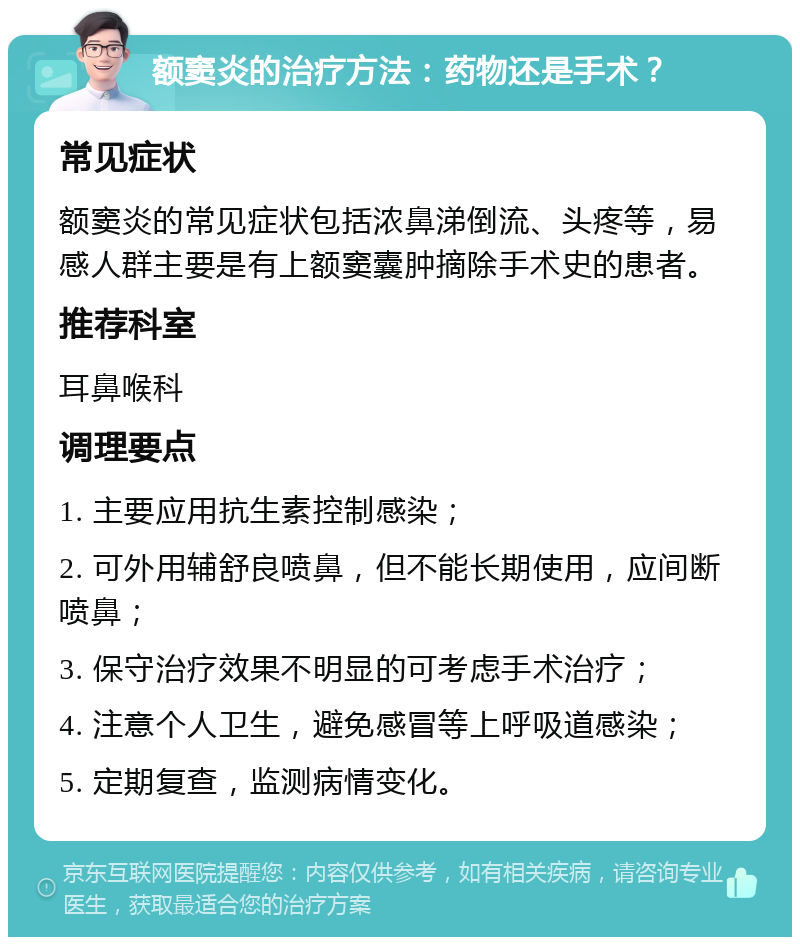 额窦炎的治疗方法：药物还是手术？ 常见症状 额窦炎的常见症状包括浓鼻涕倒流、头疼等，易感人群主要是有上额窦囊肿摘除手术史的患者。 推荐科室 耳鼻喉科 调理要点 1. 主要应用抗生素控制感染； 2. 可外用辅舒良喷鼻，但不能长期使用，应间断喷鼻； 3. 保守治疗效果不明显的可考虑手术治疗； 4. 注意个人卫生，避免感冒等上呼吸道感染； 5. 定期复查，监测病情变化。