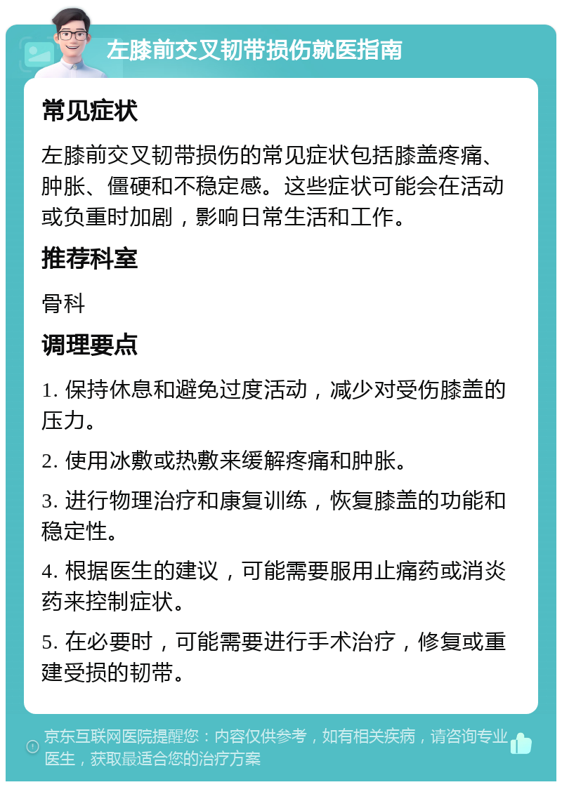 左膝前交叉韧带损伤就医指南 常见症状 左膝前交叉韧带损伤的常见症状包括膝盖疼痛、肿胀、僵硬和不稳定感。这些症状可能会在活动或负重时加剧，影响日常生活和工作。 推荐科室 骨科 调理要点 1. 保持休息和避免过度活动，减少对受伤膝盖的压力。 2. 使用冰敷或热敷来缓解疼痛和肿胀。 3. 进行物理治疗和康复训练，恢复膝盖的功能和稳定性。 4. 根据医生的建议，可能需要服用止痛药或消炎药来控制症状。 5. 在必要时，可能需要进行手术治疗，修复或重建受损的韧带。