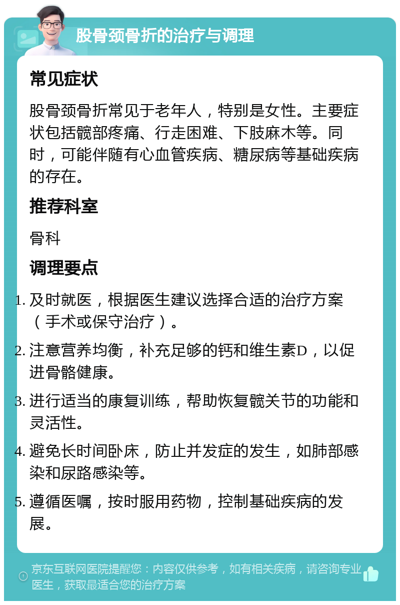 股骨颈骨折的治疗与调理 常见症状 股骨颈骨折常见于老年人，特别是女性。主要症状包括髋部疼痛、行走困难、下肢麻木等。同时，可能伴随有心血管疾病、糖尿病等基础疾病的存在。 推荐科室 骨科 调理要点 及时就医，根据医生建议选择合适的治疗方案（手术或保守治疗）。 注意营养均衡，补充足够的钙和维生素D，以促进骨骼健康。 进行适当的康复训练，帮助恢复髋关节的功能和灵活性。 避免长时间卧床，防止并发症的发生，如肺部感染和尿路感染等。 遵循医嘱，按时服用药物，控制基础疾病的发展。