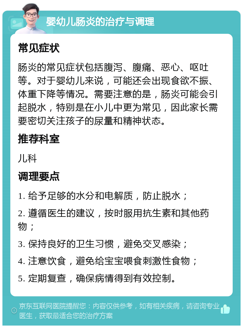 婴幼儿肠炎的治疗与调理 常见症状 肠炎的常见症状包括腹泻、腹痛、恶心、呕吐等。对于婴幼儿来说，可能还会出现食欲不振、体重下降等情况。需要注意的是，肠炎可能会引起脱水，特别是在小儿中更为常见，因此家长需要密切关注孩子的尿量和精神状态。 推荐科室 儿科 调理要点 1. 给予足够的水分和电解质，防止脱水； 2. 遵循医生的建议，按时服用抗生素和其他药物； 3. 保持良好的卫生习惯，避免交叉感染； 4. 注意饮食，避免给宝宝喂食刺激性食物； 5. 定期复查，确保病情得到有效控制。