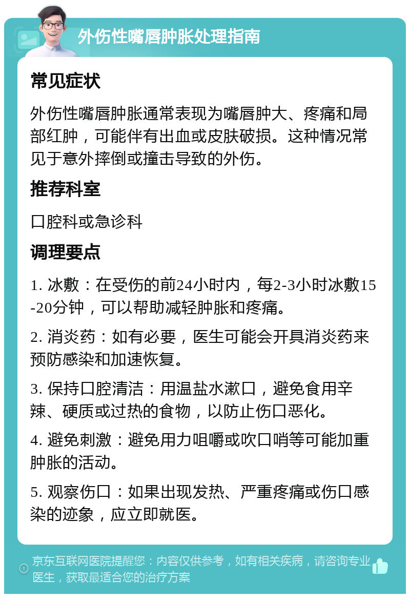 外伤性嘴唇肿胀处理指南 常见症状 外伤性嘴唇肿胀通常表现为嘴唇肿大、疼痛和局部红肿，可能伴有出血或皮肤破损。这种情况常见于意外摔倒或撞击导致的外伤。 推荐科室 口腔科或急诊科 调理要点 1. 冰敷：在受伤的前24小时内，每2-3小时冰敷15-20分钟，可以帮助减轻肿胀和疼痛。 2. 消炎药：如有必要，医生可能会开具消炎药来预防感染和加速恢复。 3. 保持口腔清洁：用温盐水漱口，避免食用辛辣、硬质或过热的食物，以防止伤口恶化。 4. 避免刺激：避免用力咀嚼或吹口哨等可能加重肿胀的活动。 5. 观察伤口：如果出现发热、严重疼痛或伤口感染的迹象，应立即就医。