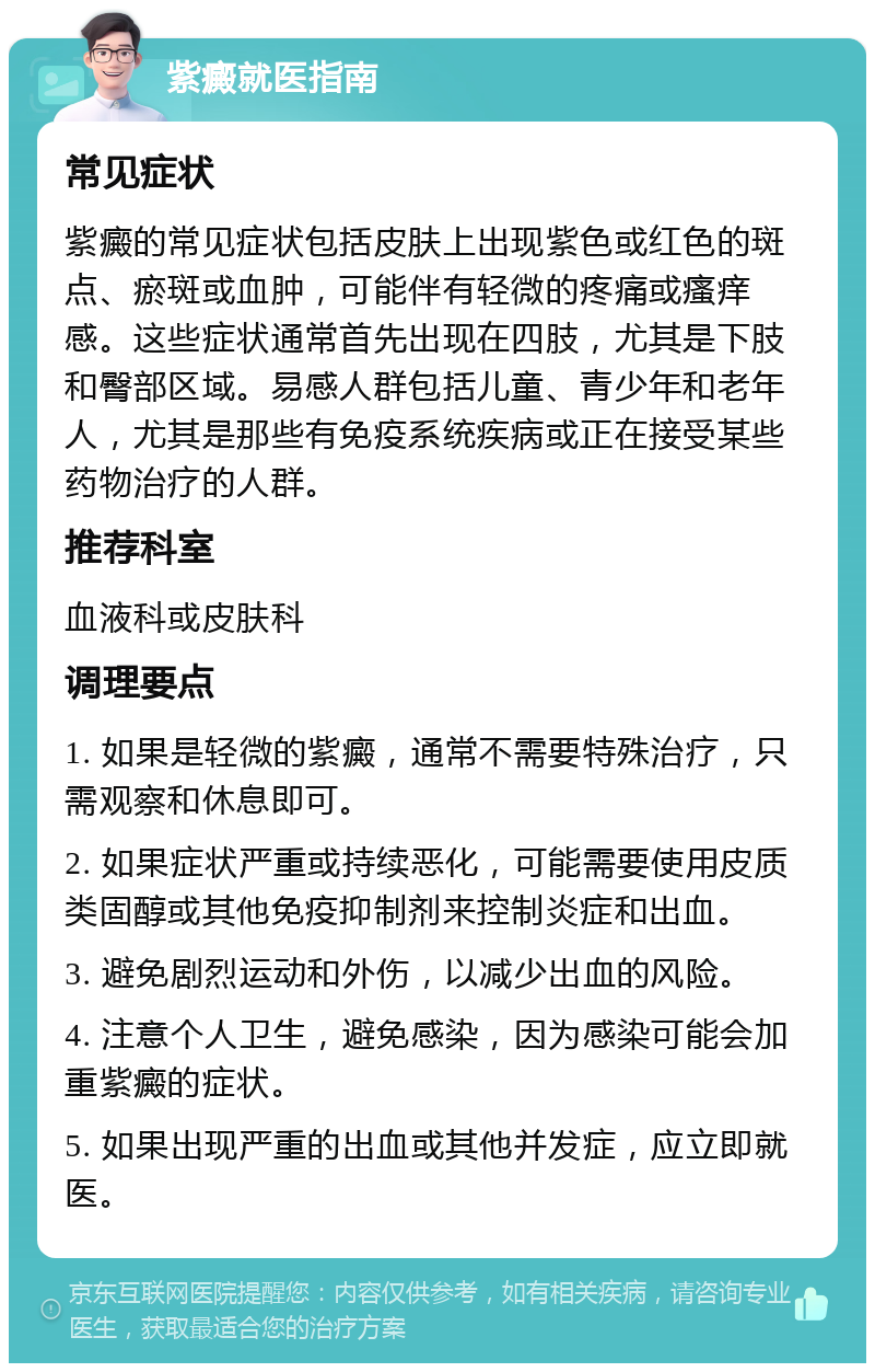 紫癜就医指南 常见症状 紫癜的常见症状包括皮肤上出现紫色或红色的斑点、瘀斑或血肿，可能伴有轻微的疼痛或瘙痒感。这些症状通常首先出现在四肢，尤其是下肢和臀部区域。易感人群包括儿童、青少年和老年人，尤其是那些有免疫系统疾病或正在接受某些药物治疗的人群。 推荐科室 血液科或皮肤科 调理要点 1. 如果是轻微的紫癜，通常不需要特殊治疗，只需观察和休息即可。 2. 如果症状严重或持续恶化，可能需要使用皮质类固醇或其他免疫抑制剂来控制炎症和出血。 3. 避免剧烈运动和外伤，以减少出血的风险。 4. 注意个人卫生，避免感染，因为感染可能会加重紫癜的症状。 5. 如果出现严重的出血或其他并发症，应立即就医。