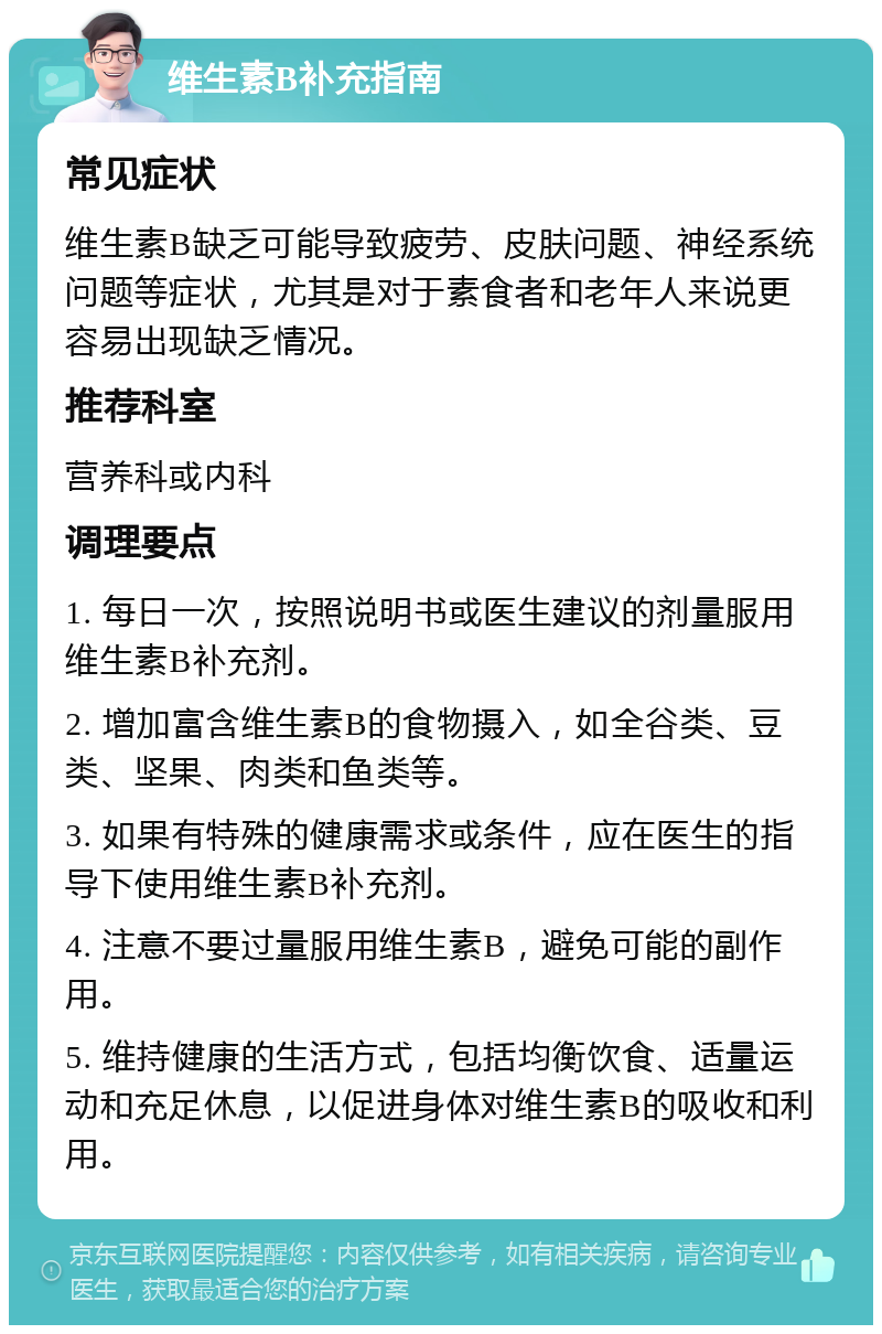 维生素B补充指南 常见症状 维生素B缺乏可能导致疲劳、皮肤问题、神经系统问题等症状，尤其是对于素食者和老年人来说更容易出现缺乏情况。 推荐科室 营养科或内科 调理要点 1. 每日一次，按照说明书或医生建议的剂量服用维生素B补充剂。 2. 增加富含维生素B的食物摄入，如全谷类、豆类、坚果、肉类和鱼类等。 3. 如果有特殊的健康需求或条件，应在医生的指导下使用维生素B补充剂。 4. 注意不要过量服用维生素B，避免可能的副作用。 5. 维持健康的生活方式，包括均衡饮食、适量运动和充足休息，以促进身体对维生素B的吸收和利用。