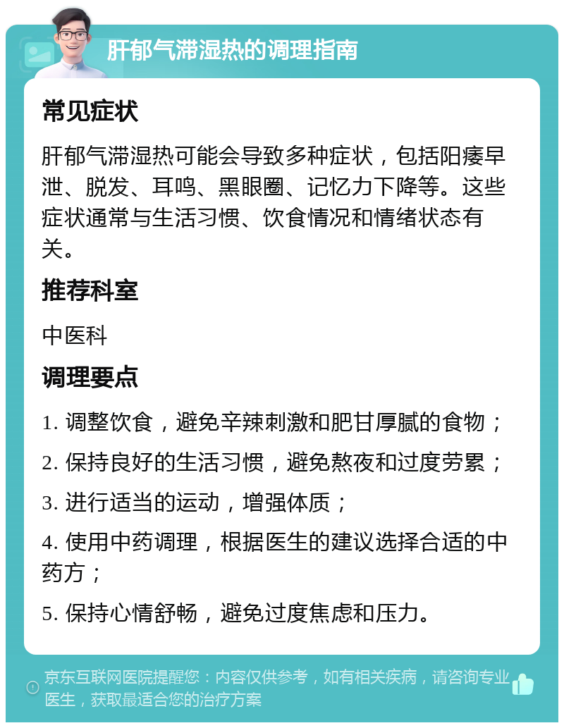 肝郁气滞湿热的调理指南 常见症状 肝郁气滞湿热可能会导致多种症状，包括阳痿早泄、脱发、耳鸣、黑眼圈、记忆力下降等。这些症状通常与生活习惯、饮食情况和情绪状态有关。 推荐科室 中医科 调理要点 1. 调整饮食，避免辛辣刺激和肥甘厚腻的食物； 2. 保持良好的生活习惯，避免熬夜和过度劳累； 3. 进行适当的运动，增强体质； 4. 使用中药调理，根据医生的建议选择合适的中药方； 5. 保持心情舒畅，避免过度焦虑和压力。