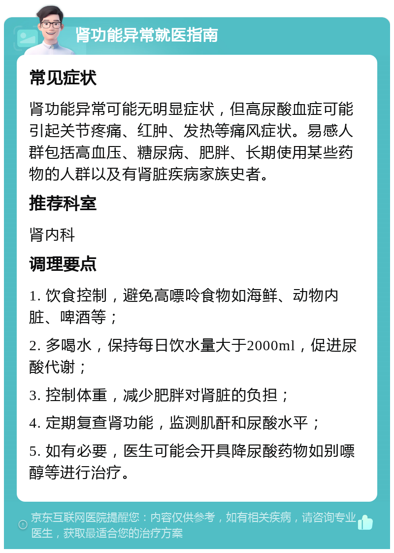 肾功能异常就医指南 常见症状 肾功能异常可能无明显症状，但高尿酸血症可能引起关节疼痛、红肿、发热等痛风症状。易感人群包括高血压、糖尿病、肥胖、长期使用某些药物的人群以及有肾脏疾病家族史者。 推荐科室 肾内科 调理要点 1. 饮食控制，避免高嘌呤食物如海鲜、动物内脏、啤酒等； 2. 多喝水，保持每日饮水量大于2000ml，促进尿酸代谢； 3. 控制体重，减少肥胖对肾脏的负担； 4. 定期复查肾功能，监测肌酐和尿酸水平； 5. 如有必要，医生可能会开具降尿酸药物如别嘌醇等进行治疗。